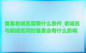 备案老域名需要什么条件_老域名与新域名同时备案会有什么影响