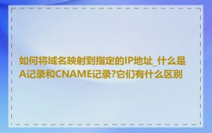 如何将域名映射到指定的IP地址_什么是A记录和CNAME记录?它们有什么区别