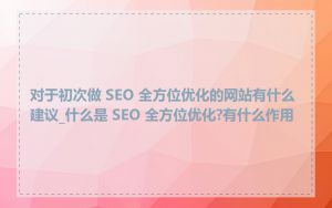 对于初次做 SEO 全方位优化的网站有什么建议_什么是 SEO 全方位优化?有什么作用