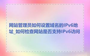 网站管理员如何设置域名的IPv6地址_如何检查网站是否支持IPv6访问