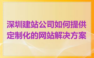 深圳建站公司如何提供定制化的网站解决方案