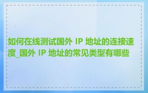 如何在线测试国外 IP 地址的连接速度_国外 IP 地址的常见类型有哪些