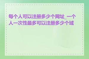 每个人可以注册多少个网址_一个人一次性最多可以注册多少个域名