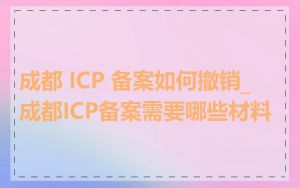 成都 ICP 备案如何撤销_成都ICP备案需要哪些材料