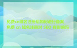 免费cn域名注册后如何进行备案_免费 cn 域名注册对 SEO 有影响吗