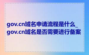 gov.cn域名申请流程是什么_gov.cn域名是否需要进行备案