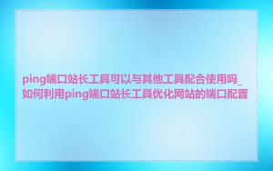 ping端口站长工具可以与其他工具配合使用吗_如何利用ping端口站长工具优化网站的端口配置