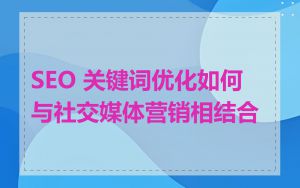 SEO 关键词优化如何与社交媒体营销相结合