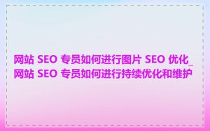 网站 SEO 专员如何进行图片 SEO 优化_网站 SEO 专员如何进行持续优化和维护