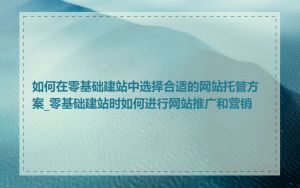 如何在零基础建站中选择合适的网站托管方案_零基础建站时如何进行网站推广和营销