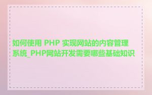 如何使用 PHP 实现网站的内容管理系统_PHP网站开发需要哪些基础知识