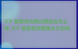 ICP 备案有效期过期后会怎么样_ICP 备案有效期是永久的吗