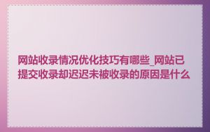 网站收录情况优化技巧有哪些_网站已提交收录却迟迟未被收录的原因是什么