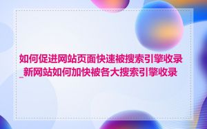 如何促进网站页面快速被搜索引擎收录_新网站如何加快被各大搜索引擎收录