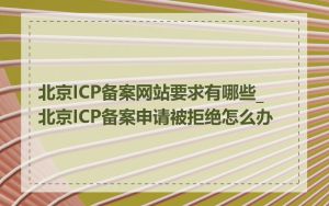 北京ICP备案网站要求有哪些_北京ICP备案申请被拒绝怎么办