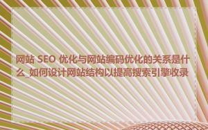 网站 SEO 优化与网站编码优化的关系是什么_如何设计网站结构以提高搜索引擎收录