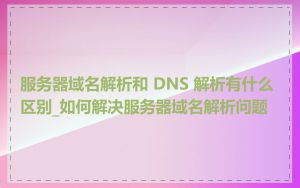 服务器域名解析和 DNS 解析有什么区别_如何解决服务器域名解析问题