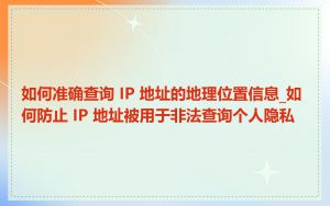 如何准确查询 IP 地址的地理位置信息_如何防止 IP 地址被用于非法查询个人隐私