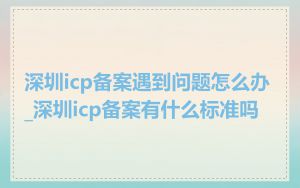 深圳icp备案遇到问题怎么办_深圳icp备案有什么标准吗