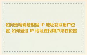 如何更精确地根据 IP 地址获取用户位置_如何通过 IP 地址查找用户所在位置