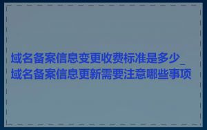 域名备案信息变更收费标准是多少_域名备案信息更新需要注意哪些事项