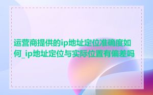 运营商提供的ip地址定位准确度如何_ip地址定位与实际位置有偏差吗