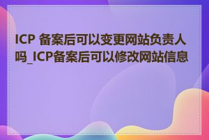 ICP 备案后可以变更网站负责人吗_ICP备案后可以修改网站信息吗