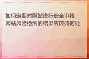 如何定期对网站进行安全审核_网站风险检测的结果应该如何处理