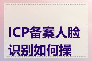 ICP备案人脸识别如何操作