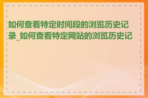 如何查看特定时间段的浏览历史记录_如何查看特定网站的浏览历史记录