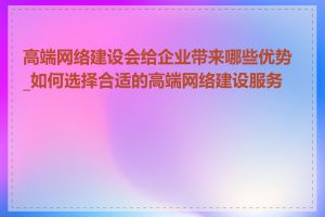 高端网络建设会给企业带来哪些优势_如何选择合适的高端网络建设服务商