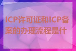 ICP许可证和ICP备案的办理流程是什么