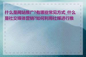 什么是网站推广?有哪些常见方式_什么是社交媒体营销?如何利用社媒进行推广