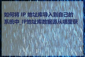 如何将 IP 地址库导入到自己的系统中_IP地址库数据源从哪里获取