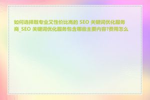 如何选择既专业又性价比高的 SEO 关键词优化服务商_SEO 关键词优化服务包含哪些主要内容?费用怎么算