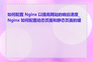 如何配置 Nginx 以提高网站的响应速度_Nginx 如何配置动态页面和静态页面的缓存