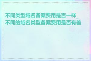 不同类型域名备案费用是否一样_不同的域名类型备案费用是否有差异