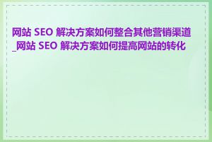 网站 SEO 解决方案如何整合其他营销渠道_网站 SEO 解决方案如何提高网站的转化率