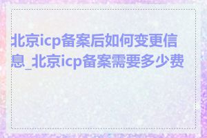 北京icp备案后如何变更信息_北京icp备案需要多少费用