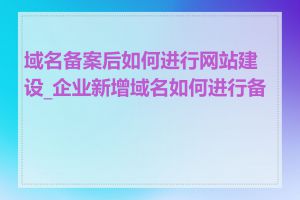 域名备案后如何进行网站建设_企业新增域名如何进行备案