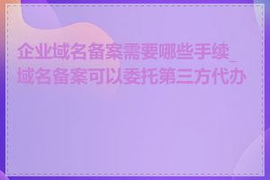 企业域名备案需要哪些手续_域名备案可以委托第三方代办吗