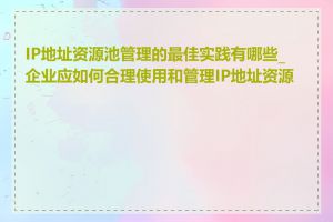 IP地址资源池管理的最佳实践有哪些_企业应如何合理使用和管理IP地址资源池