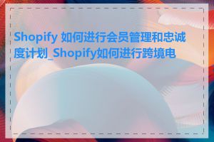 Shopify 如何进行会员管理和忠诚度计划_Shopify如何进行跨境电商