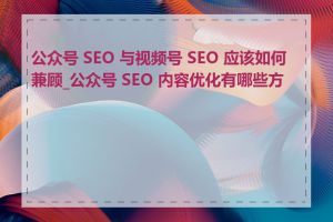 公众号 SEO 与视频号 SEO 应该如何兼顾_公众号 SEO 内容优化有哪些方法