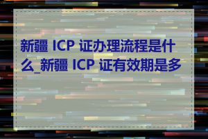 新疆 ICP 证办理流程是什么_新疆 ICP 证有效期是多久