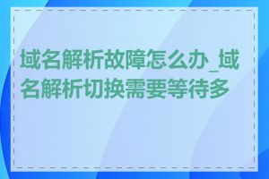 域名解析故障怎么办_域名解析切换需要等待多久