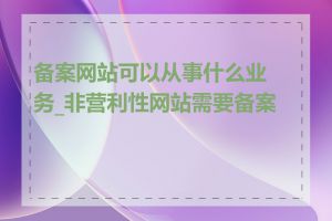 备案网站可以从事什么业务_非营利性网站需要备案吗