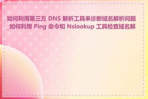 如何利用第三方 DNS 解析工具来诊断域名解析问题_如何利用 Ping 命令和 Nslookup 工具检查域名解析