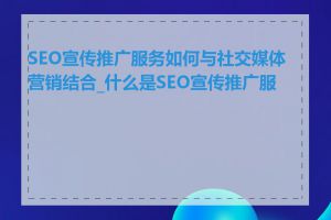 SEO宣传推广服务如何与社交媒体营销结合_什么是SEO宣传推广服务