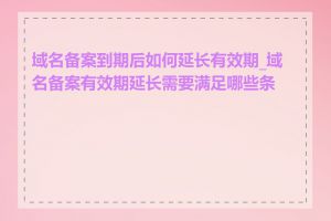 域名备案到期后如何延长有效期_域名备案有效期延长需要满足哪些条件